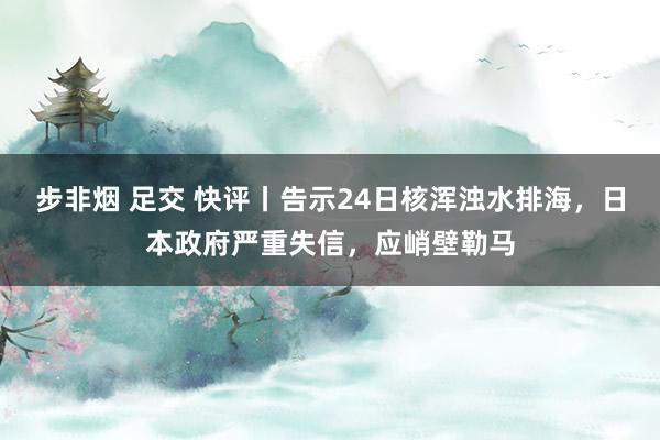 步非烟 足交 快评丨告示24日核浑浊水排海，日本政府严重失信，应峭壁勒马