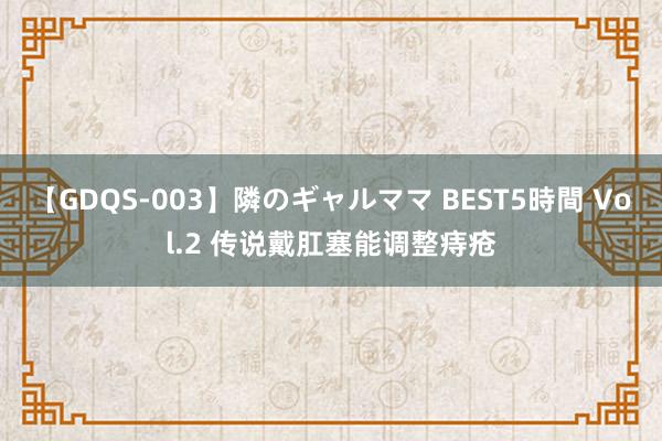 【GDQS-003】隣のギャルママ BEST5時間 Vol.2 传说戴肛塞能调整痔疮