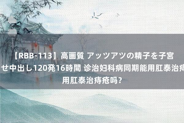 【RBB-113】高画質 アッツアツの精子を子宮に孕ませ中出し120発16時間 诊治妇科病同期能用肛泰治痔疮吗？