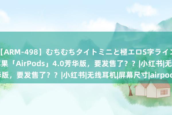 【ARM-498】むちむちタイトミニと極エロS字ライン 2 AIKA 更低廉？苹果「AirPods」4.0芳华版，要发售了？？|小红书|无线耳机|屏幕尺寸|airpods