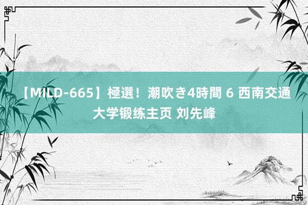 【MILD-665】極選！潮吹き4時間 6 西南交通大学锻练主页 刘先峰