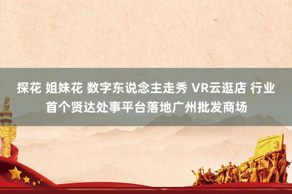 探花 姐妹花 数字东说念主走秀 VR云逛店 行业首个贤达处事平台落地广州批发商场