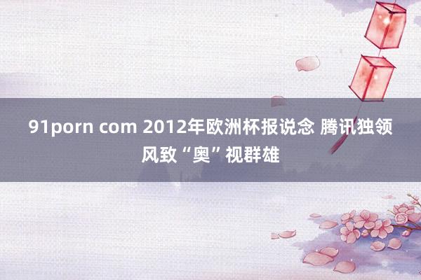 91porn com 2012年欧洲杯报说念 腾讯独领风致“奥”视群雄