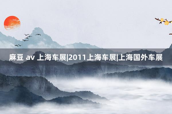 麻豆 av 上海车展|2011上海车展|上海国外车展