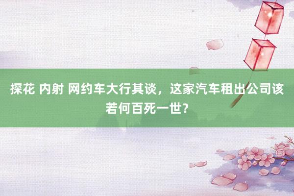 探花 内射 网约车大行其谈，这家汽车租出公司该若何百死一世？