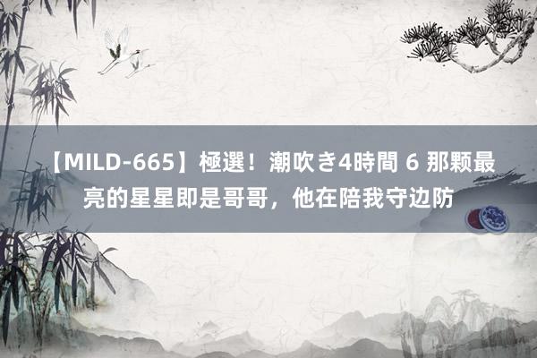 【MILD-665】極選！潮吹き4時間 6 那颗最亮的星星即是哥哥，他在陪我守边防