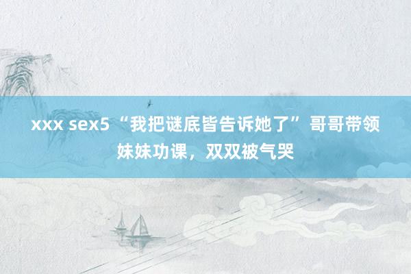 xxx sex5 “我把谜底皆告诉她了” 哥哥带领妹妹功课，双双被气哭