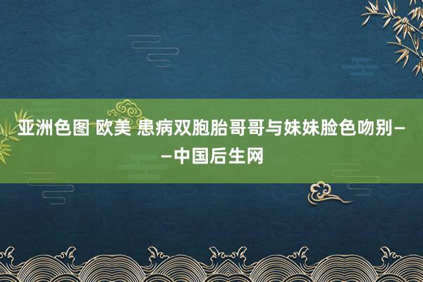 亚洲色图 欧美 患病双胞胎哥哥与妹妹脸色吻别——中国后生网