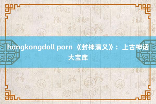 hongkongdoll porn 《封神演义》：上古神话大宝库