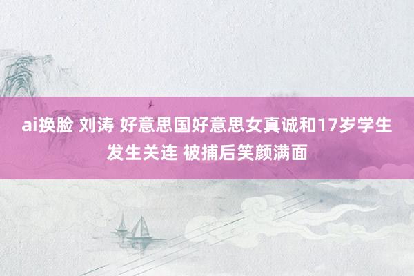 ai换脸 刘涛 好意思国好意思女真诚和17岁学生发生关连 被捕后笑颜满面