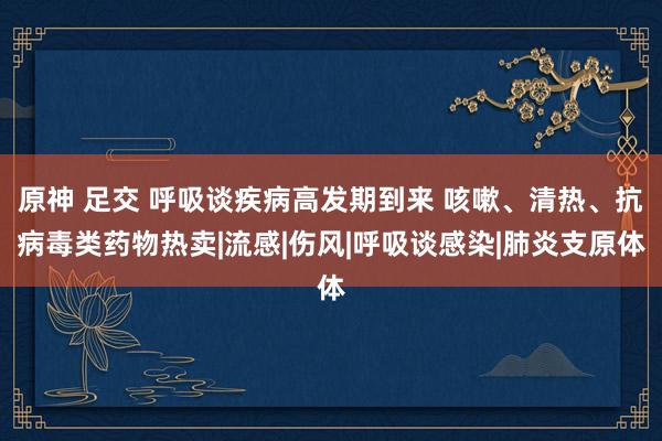 原神 足交 呼吸谈疾病高发期到来 咳嗽、清热、抗病毒类药物热卖|流感|伤风|呼吸谈感染|肺炎支原体