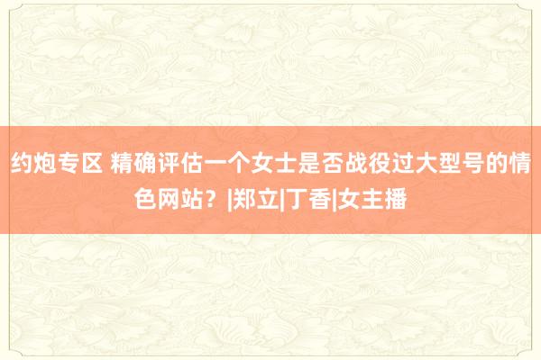 约炮专区 精确评估一个女士是否战役过大型号的情色网站？|郑立|丁香|女主播