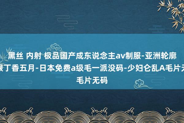 黑丝 内射 极品国产成东说念主av制服-亚洲轮廓狠狠丁香五月-日本免费a级毛一派没码-少妇仑乱A毛片无码