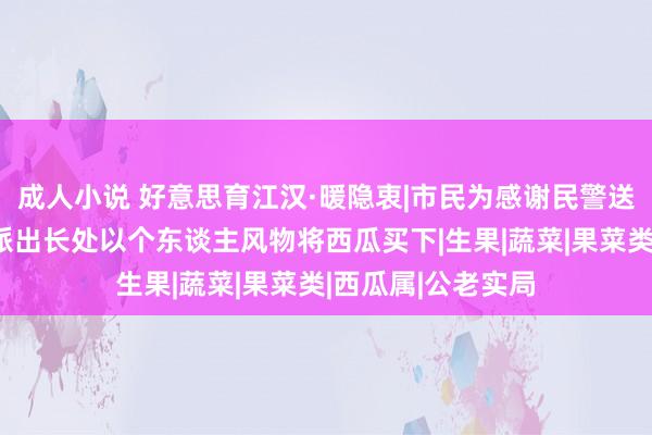 成人小说 好意思育江汉·暖隐衷|市民为感谢民警送来八个大西瓜，派出长处以个东谈主风物将西瓜买下|生果|蔬菜|果菜类|西瓜属|公老实局