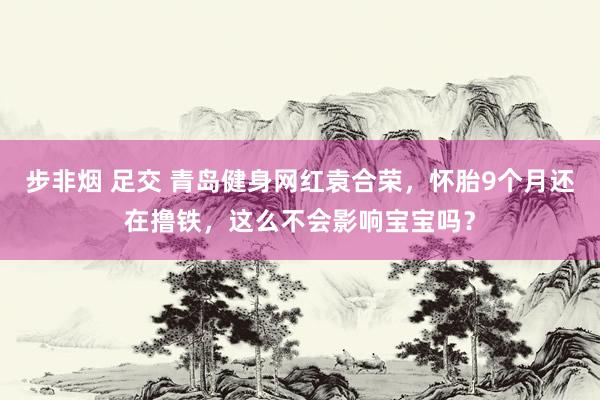 步非烟 足交 青岛健身网红袁合荣，怀胎9个月还在撸铁，这么不会影响宝宝吗？