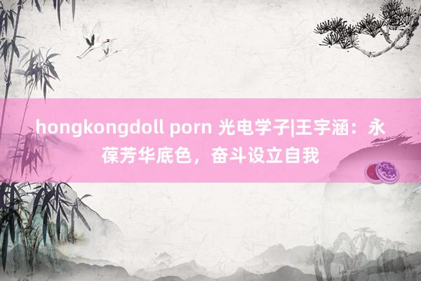 hongkongdoll porn 光电学子|王宇涵：永葆芳华底色，奋斗设立自我