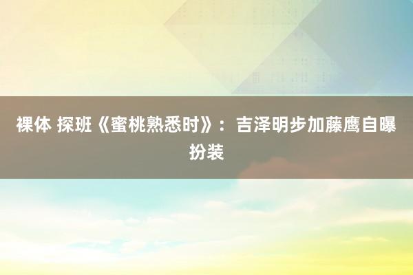 裸体 探班《蜜桃熟悉时》：吉泽明步加藤鹰自曝扮装