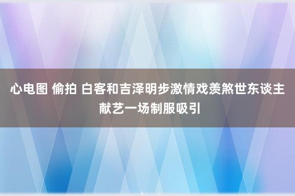 心电图 偷拍 白客和吉泽明步激情戏羡煞世东谈主 献艺一场制服吸引