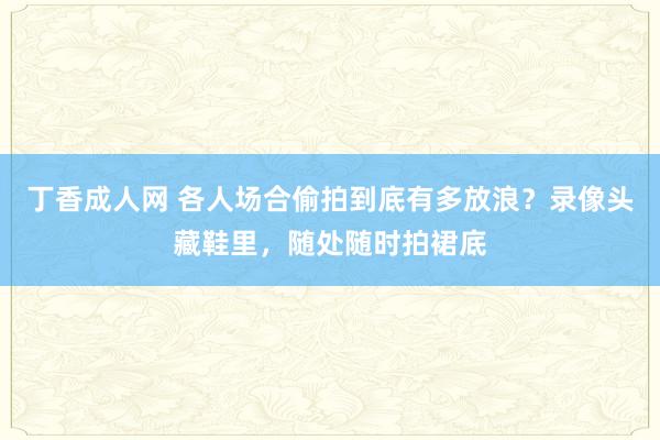 丁香成人网 各人场合偷拍到底有多放浪？录像头藏鞋里，随处随时拍裙底