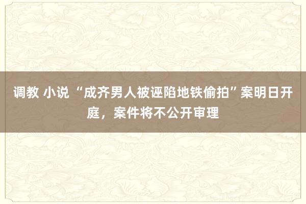 调教 小说 “成齐男人被诬陷地铁偷拍”案明日开庭，案件将不公开审理