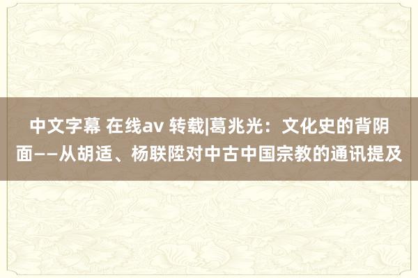 中文字幕 在线av 转载|葛兆光：文化史的背阴面——从胡适、杨联陞对中古中国宗教的通讯提及