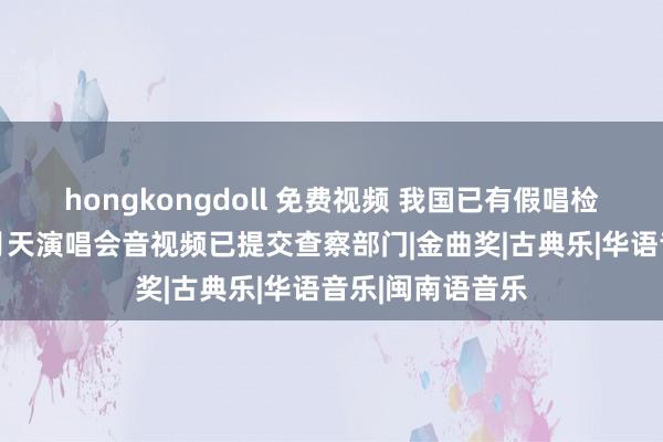 hongkongdoll 免费视频 我国已有假唱检测相关专利 五月天演唱会音视频已提交查察部门|金曲奖|古典乐|华语音乐|闽南语音乐