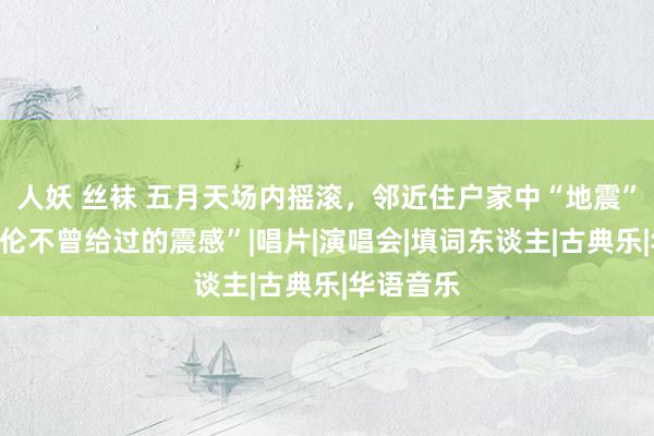 人妖 丝袜 五月天场内摇滚，邻近住户家中“地震”，“周杰伦不曾给过的震感”|唱片|演唱会|填词东谈主|古典乐|华语音乐