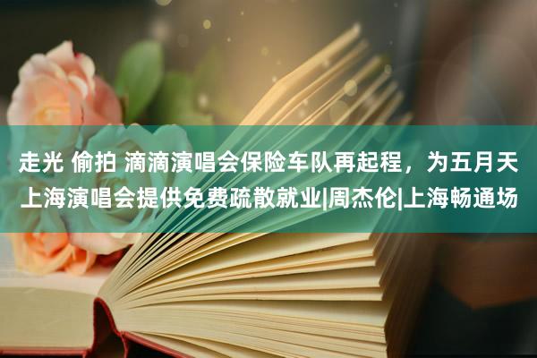 走光 偷拍 滴滴演唱会保险车队再起程，为五月天上海演唱会提供免费疏散就业|周杰伦|上海畅通场