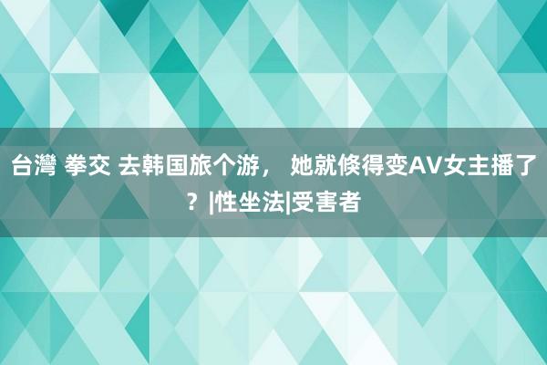 台灣 拳交 去韩国旅个游， 她就倏得变AV女主播了？|性坐法|受害者