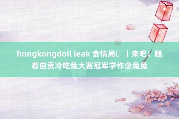 hongkongdoll leak 食情局㊷丨来吧！随着自贡冷吃兔大赛冠军学作念兔兔