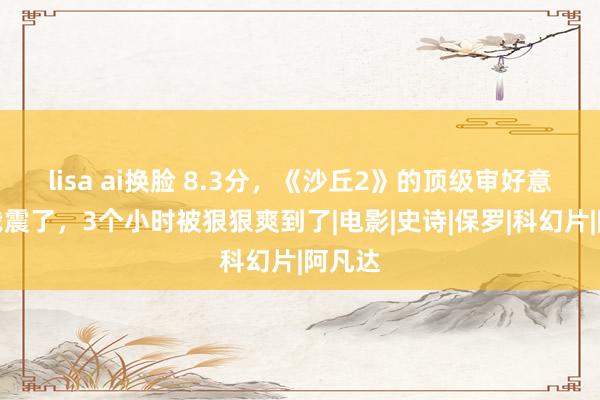 lisa ai换脸 8.3分，《沙丘2》的顶级审好意思把我震了，3个小时被狠狠爽到了|电影|史诗|保罗|科幻片|阿凡达