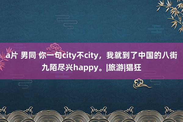 a片 男同 你一句city不city，我就到了中国的八街九陌尽兴happy。|旅游|猖狂