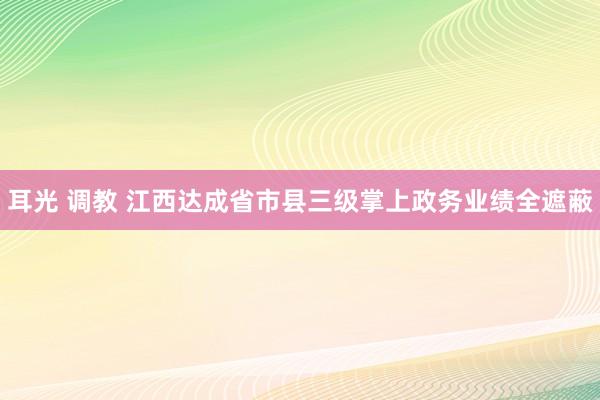 耳光 调教 江西达成省市县三级掌上政务业绩全遮蔽