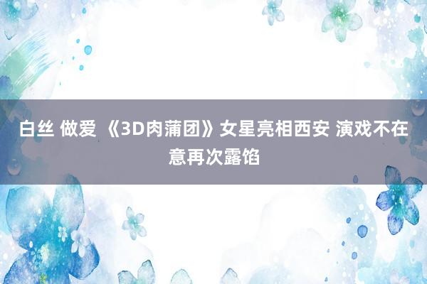 白丝 做爱 《3D肉蒲团》女星亮相西安 演戏不在意再次露馅