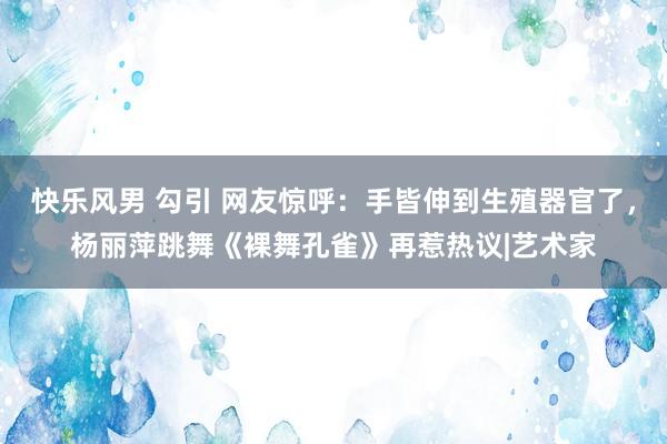 快乐风男 勾引 网友惊呼：手皆伸到生殖器官了，杨丽萍跳舞《裸舞孔雀》再惹热议|艺术家