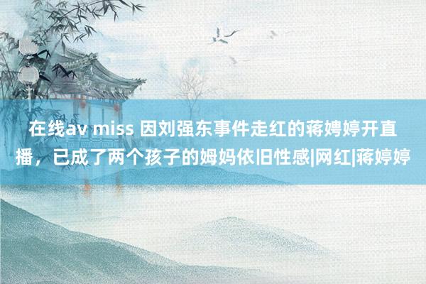 在线av miss 因刘强东事件走红的蒋娉婷开直播，已成了两个孩子的姆妈依旧性感|网红|蒋婷婷