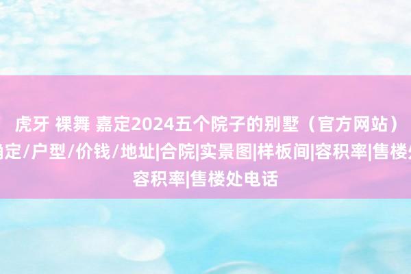 虎牙 裸舞 嘉定2024五个院子的别墅（官方网站）楼盘确定/户型/价钱/地址|合院|实景图|样板间|容积率|售楼处电话