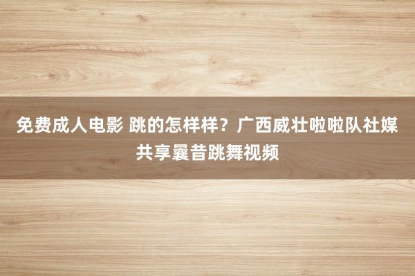 免费成人电影 跳的怎样样？广西威壮啦啦队社媒共享曩昔跳舞视频