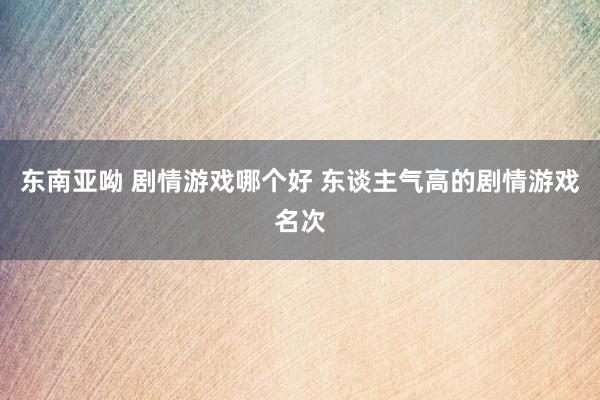 东南亚呦 剧情游戏哪个好 东谈主气高的剧情游戏名次