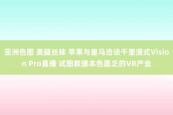 亚洲色图 美腿丝袜 苹果与皇马洽谈千里浸式Vision Pro直播 试图救援本色匮乏的VR产业