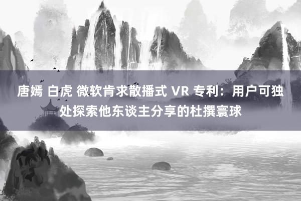 唐嫣 白虎 微软肯求散播式 VR 专利：用户可独处探索他东谈主分享的杜撰寰球