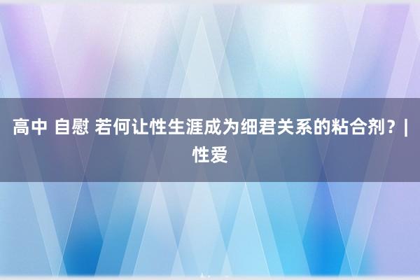 高中 自慰 若何让性生涯成为细君关系的粘合剂？|性爱