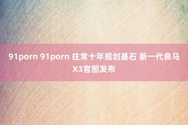 91porn 91porn 往常十年规划基石 新一代良马X3官图发布