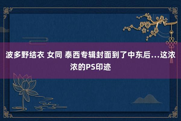 波多野结衣 女同 泰西专辑封面到了中东后…这浓浓的PS印迹