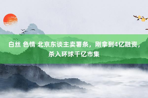 白丝 色情 北京东谈主卖薯条，刚拿到4亿融资，杀入环球千亿市集